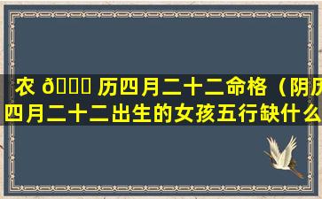 农 🐝 历四月二十二命格（阴历四月二十二出生的女孩五行缺什么）